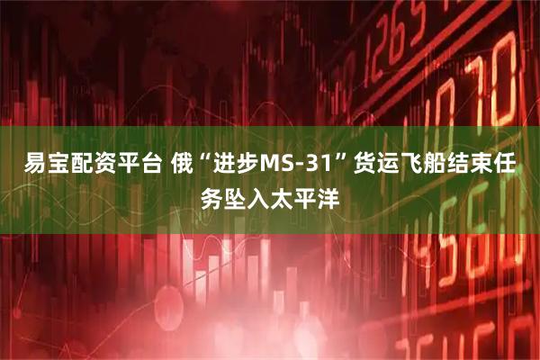 易宝配资平台 俄“进步MS-31”货运飞船结束任务坠入太平洋