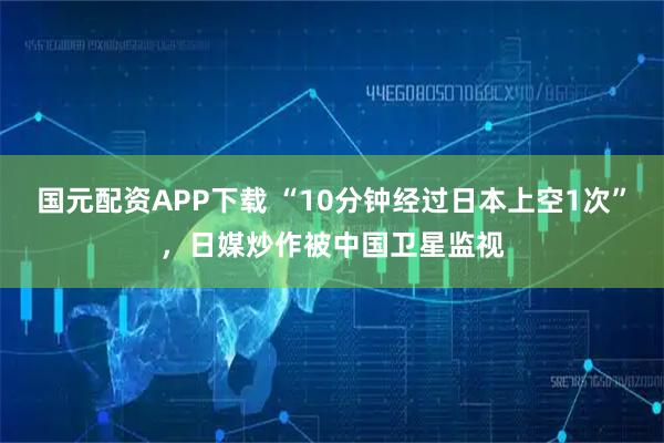 国元配资APP下载 “10分钟经过日本上空1次”，日媒炒作被中国卫星监视