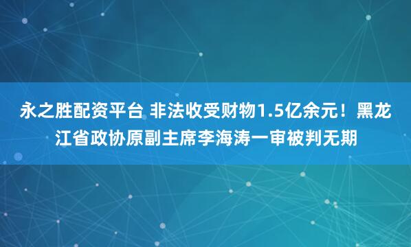 永之胜配资平台 非法收受财物1.5亿余元！黑龙江省政协原副主席李海涛一审被判无期