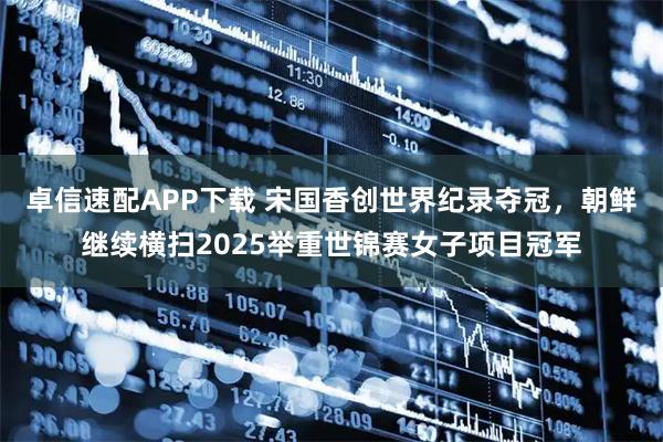 卓信速配APP下载 宋国香创世界纪录夺冠，朝鲜继续横扫2025举重世锦赛女子项目冠军