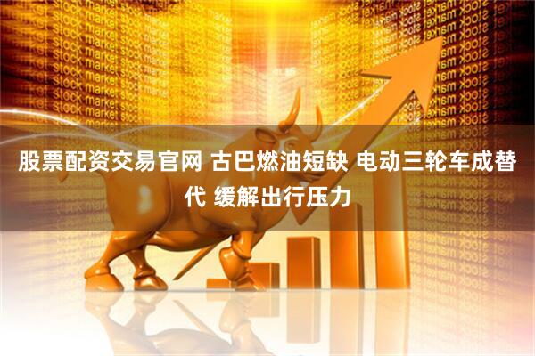 股票配资交易官网 古巴燃油短缺 电动三轮车成替代 缓解出行压力