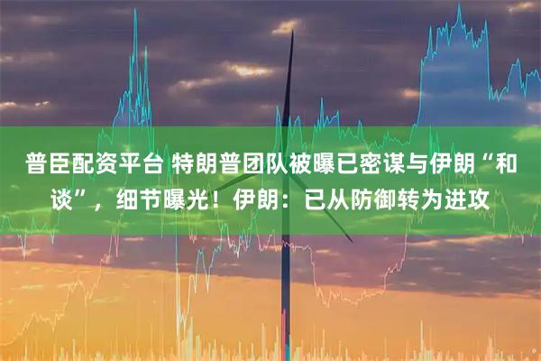 普臣配资平台 特朗普团队被曝已密谋与伊朗“和谈”,细节曝光!伊朗:已从防御转为进攻