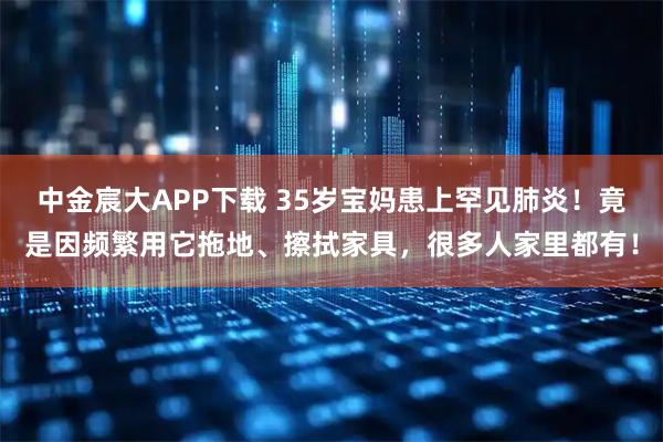 中金宸大APP下载 35岁宝妈患上罕见肺炎!竟是因频繁用它拖地、擦拭家具,很多人家里都有!