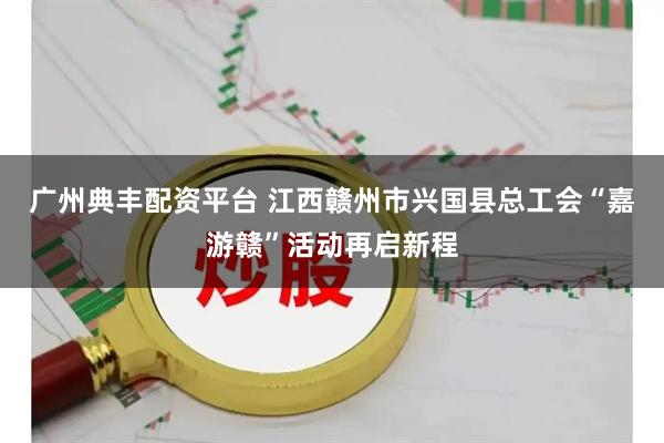广州典丰配资平台 江西赣州市兴国县总工会“嘉游赣”活动再启新程