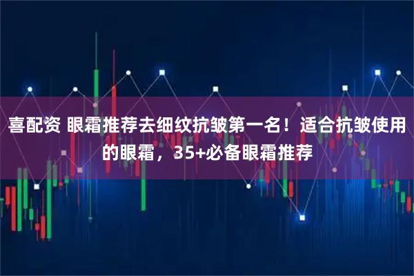 喜配资 眼霜推荐去细纹抗皱第一名!适合抗皱使用的眼霜,35+必备眼霜推荐