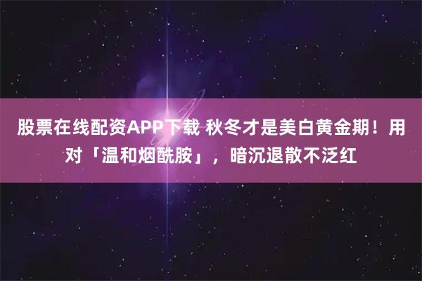 股票在线配资APP下载 秋冬才是美白黄金期！用对「温和烟酰胺」，暗沉退散不泛红