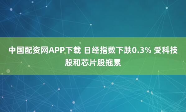 中国配资网APP下载 日经指数下跌0.3% 受科技股和芯片股拖累