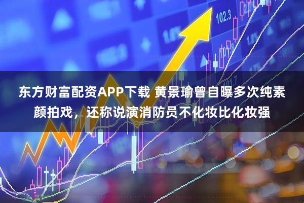 东方财富配资APP下载 黄景瑜曾自曝多次纯素颜拍戏,还称说演消防员不化妆比化妆强