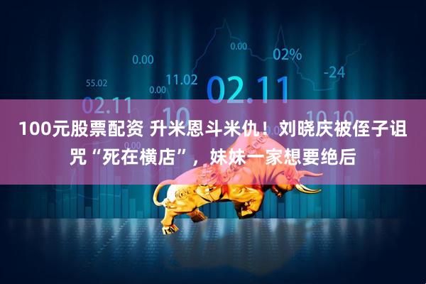 100元股票配资 升米恩斗米仇!刘晓庆被侄子诅咒“死在横店”,妹妹一家想要绝后