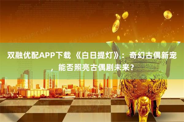 双融优配APP下载 《白日提灯》:奇幻古偶新宠,能否照亮古偶剧未来?