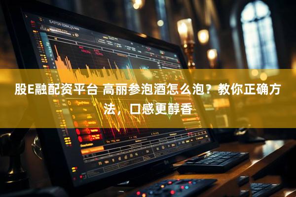 股E融配资平台 高丽参泡酒怎么泡?教你正确方法,口感更醇香