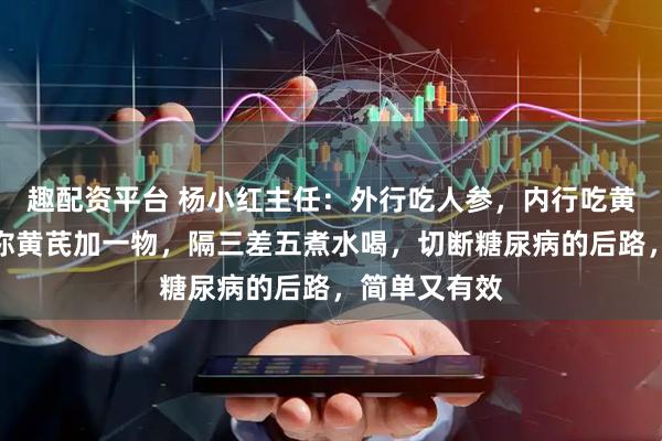 趣配资平台 杨小红主任：外行吃人参，内行吃黄芪！中医教你黄芪加一物，隔三差五煮水喝，切断糖尿病的后路，简单又有效