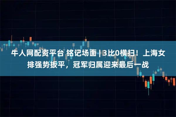 牛人网配资平台 铭记场面 | 3比0横扫！上海女排强势扳平，冠军归属迎来最后一战