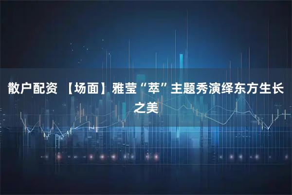 散户配资 【场面】雅莹“萃”主题秀演绎东方生长之美