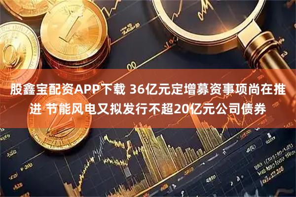 股鑫宝配资APP下载 36亿元定增募资事项尚在推进 节能风电又拟发行不超20亿元公司债券