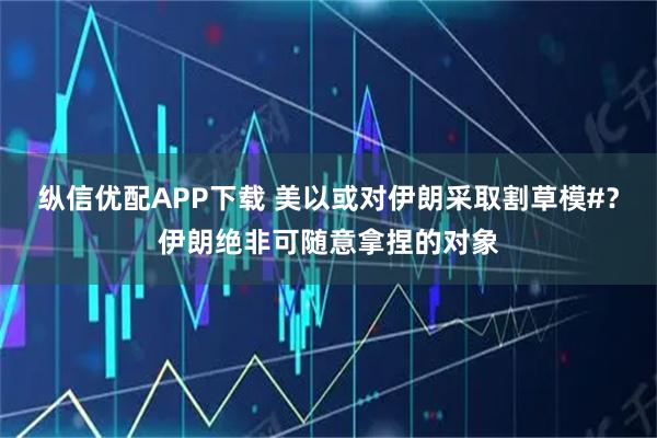 纵信优配APP下载 美以或对伊朗采取割草模#？伊朗绝非可随意拿捏的对象