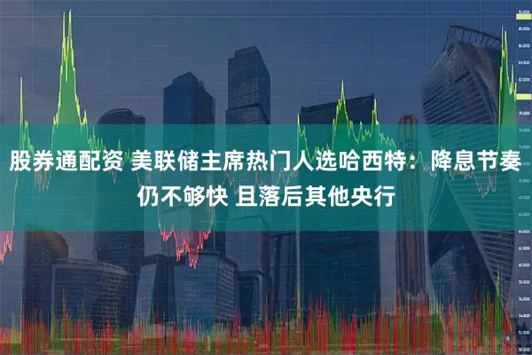 股券通配资 美联储主席热门人选哈西特:降息节奏仍不够快 且落后其他央行