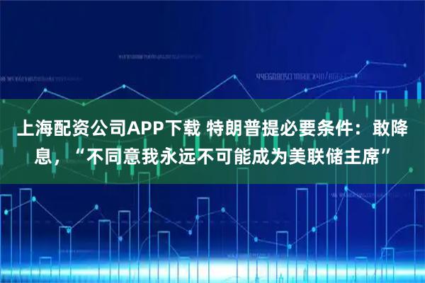 上海配资公司APP下载 特朗普提必要条件:敢降息,“不同意我永远不可能成为美联储主席”