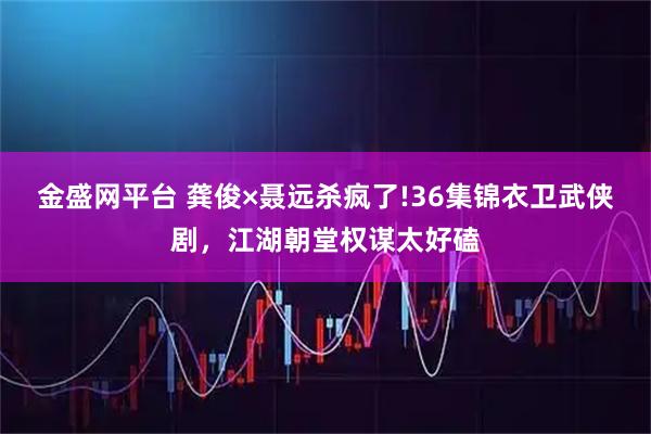 金盛网平台 龚俊×聂远杀疯了!36集锦衣卫武侠剧，江湖朝堂权谋太好磕