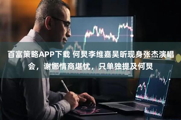 百富策略APP下载 何炅李维嘉吴昕现身张杰演唱会，谢娜情商堪忧，只单独提及何炅