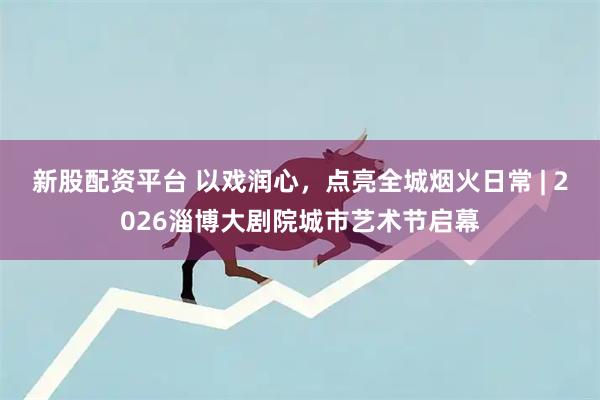 新股配资平台 以戏润心，点亮全城烟火日常 | 2026淄博大剧院城市艺术节启幕
