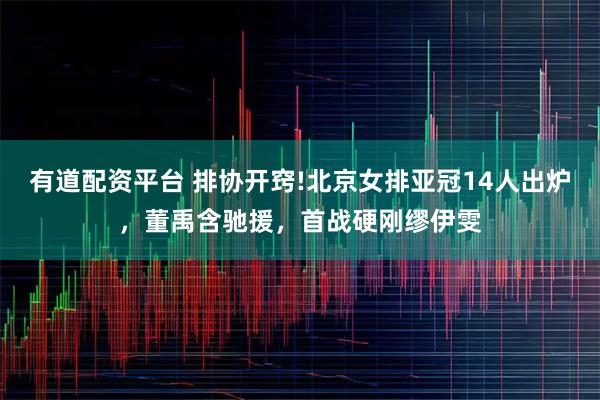 有道配资平台 排协开窍!北京女排亚冠14人出炉，董禹含驰援，首战硬刚缪伊雯