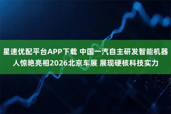 星速优配平台APP下载 中国一汽自主研发智能机器人惊艳亮相2026北京车展 展现硬核科技实力
