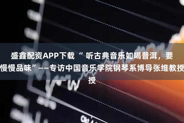 盛鑫配资APP下载 “ 听古典音乐如喝普洱，要慢慢品味”——专访中国音乐学院钢琴系博导张维教授