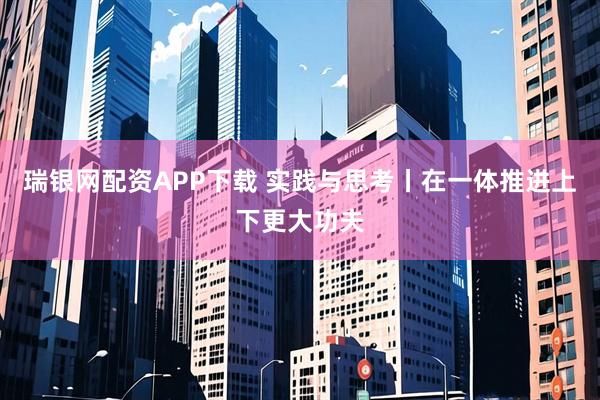 瑞银网配资APP下载 实践与思考丨在一体推进上下更大功夫