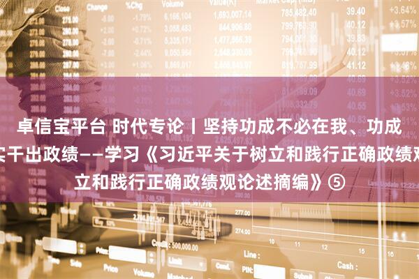 卓信宝平台 时代专论丨坚持功成不必在我、功成必定有我，以实干出政绩——学习《习近平关于树立和践行正确政绩观论述摘编》⑤