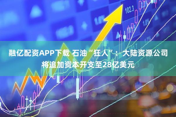 融亿配资APP下载 石油“狂人”：大陆资源公司将追加资本开支至28亿美元