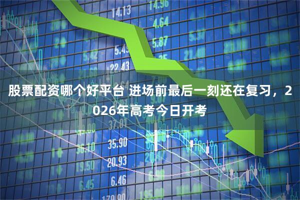 股票配资哪个好平台 进场前最后一刻还在复习，2026年高考今日开考