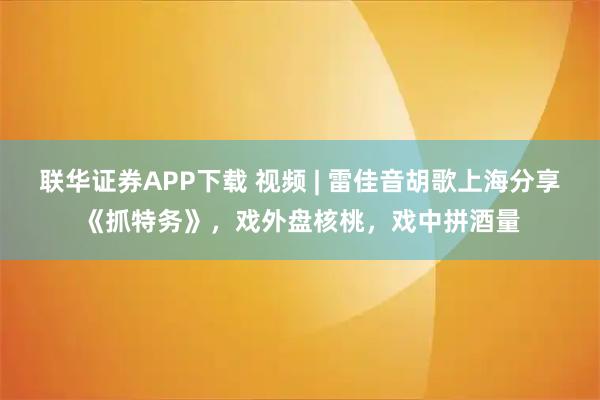 联华证券APP下载 视频 | 雷佳音胡歌上海分享《抓特务》，戏外盘核桃，戏中拼酒量