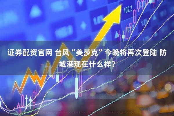 证券配资官网 台风“美莎克”今晚将再次登陆 防城港现在什么样？