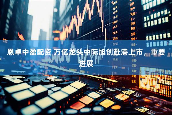 恩卓中盈配资 万亿龙头中际旭创赴港上市,重要进展