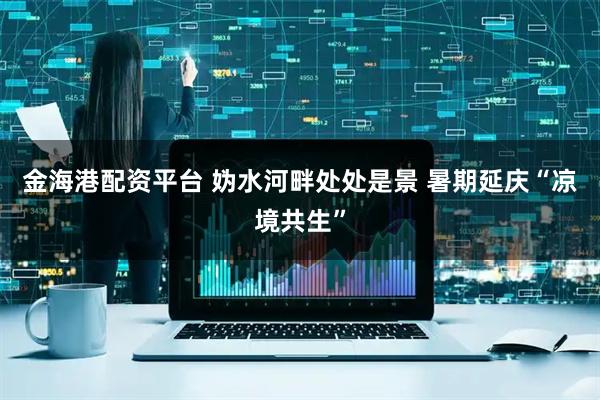 金海港配资平台 妫水河畔处处是景 暑期延庆“凉境共生”